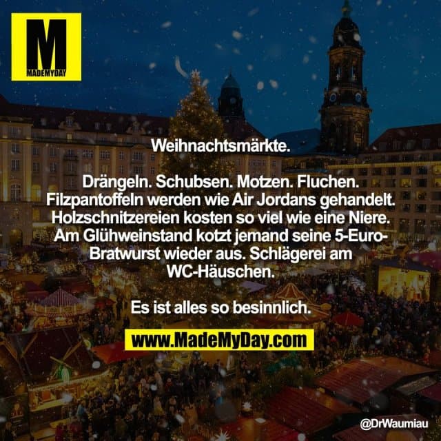 Weihnachtsmärkte.
Drängeln. Schubsen. Motzen. Fluchen.
Filzpantoffeln werden wie Air Jordans gehandelt.
Holzschnitzereien kosten so viel wie eine Niere.
Am Glühweinstand kotzt jemand seine 5-Euro-
Bratwurst wieder aus. Schlägerei am
WC-Häuschen.
Es ist alles so besinnlich. - Inspiration, Zitate & Sprüche | MadeMyDay | Jetzt entdecken & teilen Weihnachtsmärkte.
Drängeln. Schubsen. Motzen. Fluchen.
Filzpantoffeln werden wie Air Jordans gehandelt.
Holzschnitzereien kosten so viel wie eine Niere.
Am Glühweinstand kotzt jemand seine 5-Euro-
Bratwurst wieder aus. Schlägerei am
WC-Häuschen.
Es ist alles so besinnlich. - Inspirierendes Zitat mit Bild