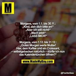 Morgens, vom 1.1. bis 30.11.:
„Kind, zieh dich bitte an!“
„Aber ich will nicht!“
„Mach jetzt!“
„LASS MICH!“

Morgens, vo