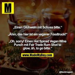 „Einen Glühwein mit Schuss bitte.“

„Ähm, das hier ist ein veganer Foodtruck!“

„Oh, sorry! Einen Hot Spiced Vegan Wine
