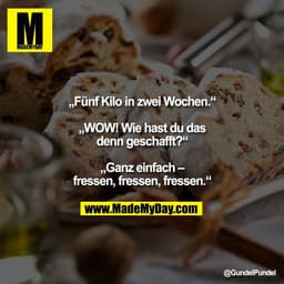 „Fünf Kilo in zwei Wochen.“

„WOW! Wie hast du das
denn geschafft?“

„Ganz einfach –
fressen, fressen, fressen.“