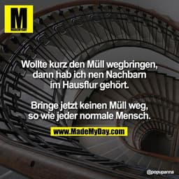 Wollte kurz den Müll wegbringen,
dann hab ich nen Nachbarn
im Hausflur gehört.

Bringe jetzt keinen Müll weg,
so wie jed