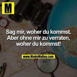 Sag mir, woher du kommst.
Aber ohne mir zu verraten,
woher du kommst!