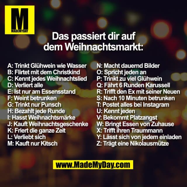 Das passiert dir auf
dem Weihnachtsmarkt:
A: Trinkt Glühwein wie Wasser
B: Flirtet mit dem Christkind
C: Kennt jedes Weihnachtslied
D: Verliert alle
E: Ist nur am Essensstand
F: Weint betrunken
G: Trinkt nur Punsch
H: Bezahlt jede Runde
I: Hasst Weihnachtsmärke
J: Kauft Weihnachtsgeschenke
K: Friert die ganze Zeit
L: Verliebt sich
M: Kauft nur Kitsch
N: Macht dauernd Bilder
O: Spricht jeden an
P: Trinkt zu viel Glühwein
Q: Fährt 6 Runden Karussell
R: Trifft den Ex mit seiner Neuen
S: Nach 10 Minuten betrunken
T: Postet alles bei Instagram
U: Kennt jeden
V: Bekommt Platzangst
W: Bringt Essen von Zuhause
X: Trifft ihren Traummann
Y: Lässt sich von jedem einladen
Z: Trägt eine Nikolausmütze - Inspiration, Zitate & Sprüche | MadeMyDay | Jetzt entdecken & teilen Das passiert dir auf
dem Weihnachtsmarkt:
A: Trinkt Glühwein wie Wasser
B: Flirtet mit dem Christkind
C: Kennt jedes Weihnachtslied
D: Verliert alle
E: Ist nur am Essensstand
F: Weint betrunken
G: Trinkt nur Punsch
H: Bezahlt jede Runde
I: Hasst Weihnachtsmärke
J: Kauft Weihnachtsgeschenke
K: Friert die ganze Zeit
L: Verliebt sich
M: Kauft nur Kitsch
N: Macht dauernd Bilder
O: Spricht jeden an
P: Trinkt zu viel Glühwein
Q: Fährt 6 Runden Karussell
R: Trifft den Ex mit seiner Neuen
S: Nach 10 Minuten betrunken
T: Postet alles bei Instagram
U: Kennt jeden
V: Bekommt Platzangst
W: Bringt Essen von Zuhause
X: Trifft ihren Traummann
Y: Lässt sich von jedem einladen
Z: Trägt eine Nikolausmütze - Inspirierendes Zitat mit Bild