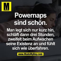 Powernaps
sind schön.

Man legt sich nur kurz hin,
schläft dann drei Stunden,
zweifelt beim Aufwachen
seine Existenz an 