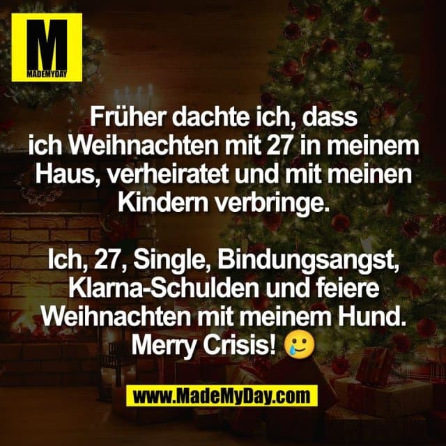 Früher dachte ich, dass
ich Weihnachten mit 27 in meinem
Haus, verheiratet und mit meinen
Kindern verbringe.
Ich, 27, Single, Bindungsangst,
Klarna-Schulden und feiere
Weihnachten mit meinem Hund.
Merry Crisis! 🥲 - Inspiration, Zitate & Sprüche | MadeMyDay | Jetzt entdecken & teilen Früher dachte ich, dass
ich Weihnachten mit 27 in meinem
Haus, verheiratet und mit meinen
Kindern verbringe.
Ich, 27, Single, Bindungsangst,
Klarna-Schulden und feiere
Weihnachten mit meinem Hund.
Merry Crisis! 🥲 - Inspirierendes Zitat mit Bild