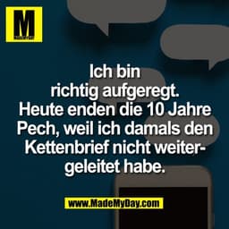 Ich bin
richtig aufgeregt.
Heute enden die 10 Jahre
Pech, weil ich damals den
Kettenbrief nicht weiter-
geleitet habe.