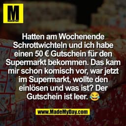 Hatten am Wochenende
Schrottwichteln und ich habe
einen 50 € Gutschein für den
Supermarkt bekommen. Das kam
mir schon ko