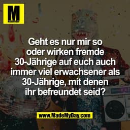 Geht es nur mir so
oder wirken fremde
30-Jährige auf euch auch
immer viel erwachsener als
30-Jährige, mit denen
ihr befr