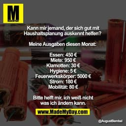 Kann mir jemand, der sich gut mit
Haushaltsplanung auskennt helfen? 

Meine Ausgaben diesen Monat: 

Essen: 450 €
Miete:
