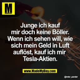 Junge ich kauf
mir doch keine Böller.
Wenn ich sehen will, wie
sich mein Geld in Luft
auflöst, kauf ich mir
Tesla-Aktie
