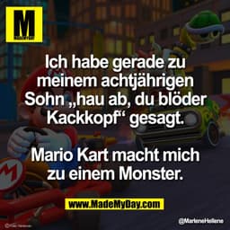 Ich habe gerade zu
meinem achtjährigen
Sohn „hau ab, du blöder
Kackkopf“ gesagt.

Mario Kart macht mich
zu einem Monster