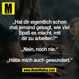 „Hat dir eigentlich schon
mal jemand gesagt, wie viel
Spaß es macht, mit
dir zu arbeiten?“

„Nein, noch nie.“

„Hätte mi