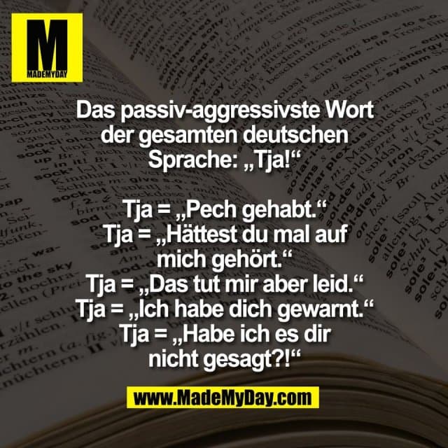 Das passiv-aggressivste Wort
der gesamten deutschen
Sprache: „Tja!“
Tja = „Pech gehabt.“
Tja = „Hättest du mal auf
mich gehört.“
Tja = „Das tut mir aber leid.“
Tja = „Ich habe dich gewarnt.“
Tja = „Habe ich es dir
nicht gesagt?!“ - Inspiration, Zitate & Sprüche | MadeMyDay | Jetzt entdecken & teilen Das passiv-aggressivste Wort
der gesamten deutschen
Sprache: „Tja!“
Tja = „Pech gehabt.“
Tja = „Hättest du mal auf
mich gehört.“
Tja = „Das tut mir aber leid.“
Tja = „Ich habe dich gewarnt.“
Tja = „Habe ich es dir
nicht gesagt?!“ - Inspirierendes Zitat mit Bild