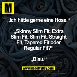 „Ich hätte gerne eine Hose.“

„Skinny Slim Fit, Extra
Slim Fit, Slim Fit, Straight
Fit, Tapered Fit oder
Regular Fit?“

