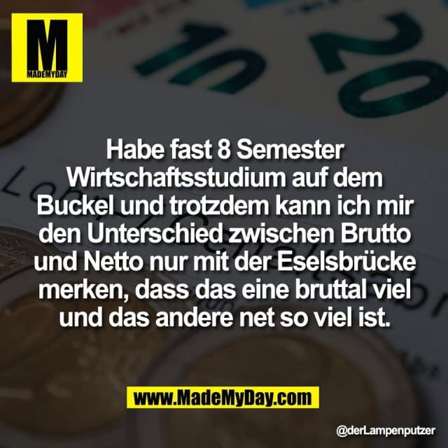 Habe fast 8 Semester
Wirtschaftsstudium auf dem
Buckel und trotzdem kann ich mir
den Unterschied zwischen Brutto
und Netto nur mit der Eselsbrücke
merken, dass das eine bruttal viel
und das andere net so viel ist. - Inspiration, Zitate & Sprüche | MadeMyDay | Jetzt entdecken & teilen Habe fast 8 Semester
Wirtschaftsstudium auf dem
Buckel und trotzdem kann ich mir
den Unterschied zwischen Brutto
und Netto nur mit der Eselsbrücke
merken, dass das eine bruttal viel
und das andere net so viel ist. - Inspirierendes Zitat mit Bild