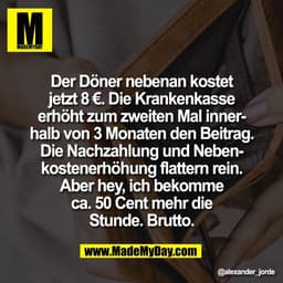Der Döner nebenan kostet
jetzt 8 €. Die Krankenkasse
erhöht zum zweiten Mal inner-
halb von 3 Monaten den Beitrag.
Die N
