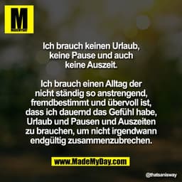 Ich brauch keinen Urlaub,
keine Pause und auch
keine Auszeit.

Ich brauch einen Alltag der
nicht ständig so anstrengend,