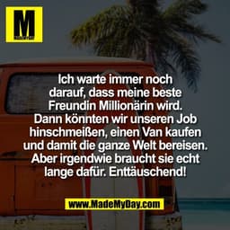 Ich warte immer noch
darauf, dass meine beste
Freundin Millionärin wird.
Dann könnten wir unseren Job
hinschmeißen, eine