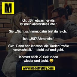 Ich: „Bin etwas nervös.
Ist mein allererstes Date.“

Sie: „Nicht schlimm, dafür bist du reich.“

Ich: „Hä? Ähm nein.“

S