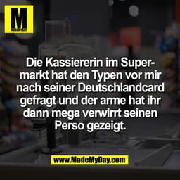 Die Kassiererin im Super-
markt hat den Typen vor mir
nach seiner Deutschlandcard
gefragt und der arme hat ihr
dann mega