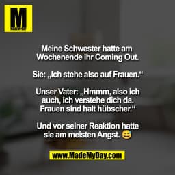 Meine Schwester hatte am 
Wochenende ihr Coming Out.

Sie: „Ich stehe also auf Frauen.“

Unser Vater: „Hmmm, also ich
au