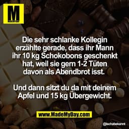 Die sehr schlanke Kollegin
erzählte gerade, dass ihr Mann
ihr 10 kg Schokobons geschenkt
hat, weil sie gern 1-2 Tüten
da