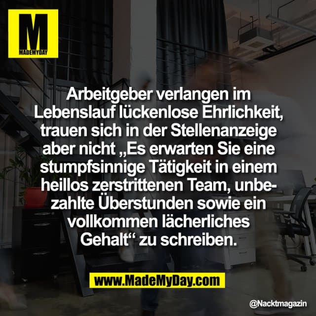 Arbeitgeber verlangen im
Lebenslauf lückenlose Ehrlichkeit,
trauen sich in der Stellenanzeige
aber nicht „Es erwarten Sie eine
stumpfsinnige Tätigkeit in einem
heillos zerstrittenen Team, unbe-
zahlte Überstunden sowie ein
vollkommen lächerliches
Gehalt“ zu schreiben. - Inspiration, Zitate & Sprüche | MadeMyDay | Jetzt entdecken & teilen Arbeitgeber verlangen im
Lebenslauf lückenlose Ehrlichkeit,
trauen sich in der Stellenanzeige
aber nicht „Es erwarten Sie eine
stumpfsinnige Tätigkeit in einem
heillos zerstrittenen Team, unbe-
zahlte Überstunden sowie ein
vollkommen lächerliches
Gehalt“ zu schreiben. - Inspirierendes Zitat mit Bild