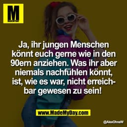Ja, ihr jungen Menschen
könnt euch gerne wie in den
90ern anziehen. Was ihr aber
niemals nachfühlen könnt,
ist, wie es w
