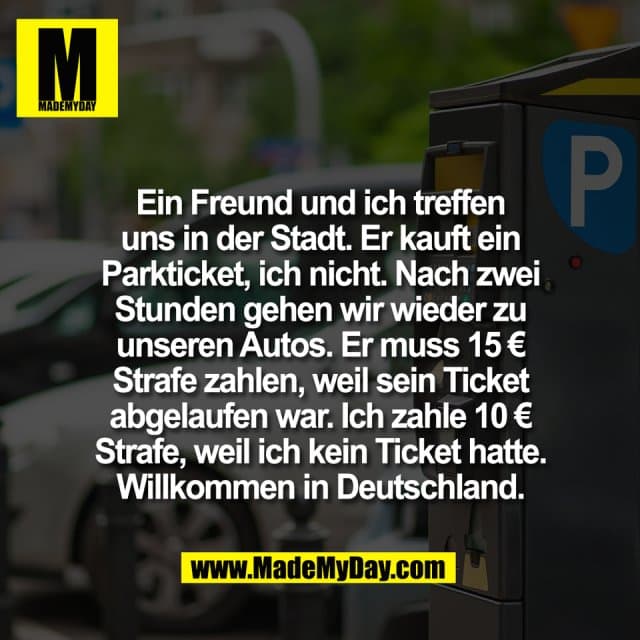 Ein Freund und ich treffen
uns in der Stadt. Er kauft ein
Parkticket, ich nicht. Nach zwei
Stunden gehen wir wieder zu
unseren Autos. Er muss 15 €
Strafe zahlen, weil sein Ticket
abgelaufen war. Ich zahle 10 €
Strafe, weil ich kein Ticket hatte.
Willkommen in Deutschland. - Inspiration, Zitate & Sprüche | MadeMyDay | Jetzt entdecken & teilen Ein Freund und ich treffen
uns in der Stadt. Er kauft ein
Parkticket, ich nicht. Nach zwei
Stunden gehen wir wieder zu
unseren Autos. Er muss 15 €
Strafe zahlen, weil sein Ticket
abgelaufen war. Ich zahle 10 €
Strafe, weil ich kein Ticket hatte.
Willkommen in Deutschland. - Inspirierendes Zitat mit Bild