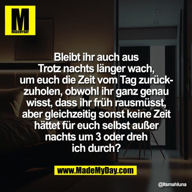 Bleibt ihr auch aus
Trotz nachts länger wach,
um euch die Zeit vom Tag zurück-
zuholen, obwohl ihr ganz genau
wisst, dass ihr früh rausmüsst,
aber gleichzeitig sonst keine Zeit
hättet für euch selbst außer
nachts um 3 oder dreh
ich durch? - Inspiration, Zitate & Sprüche | MadeMyDay | Jetzt entdecken & teilen Bleibt ihr auch aus
Trotz nachts länger wach,
um euch die Zeit vom Tag zurück-
zuholen, obwohl ihr ganz genau
wisst, dass ihr früh rausmüsst,
aber gleichzeitig sonst keine Zeit
hättet für euch selbst außer
nachts um 3 oder dreh
ich durch? - Inspirierendes Zitat mit Bild