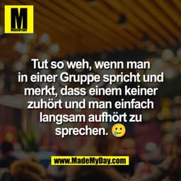 Tut so weh, wenn man
in einer Gruppe spricht und
merkt, dass einem keiner
zuhört und man einfach
langsam aufhört zu
spre