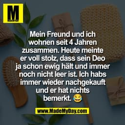 Mein Freund und ich
wohnen seit 4 Jahren
zusammen. Heute meinte
er voll stolz, dass sein Deo
ja schon ewig hält und imme