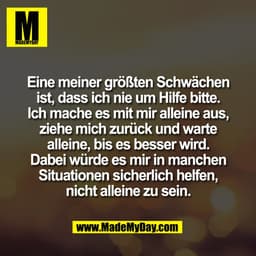 Eine meiner größten Schwächen
ist, dass ich nie um Hilfe bitte.
Ich mache es mit mir alleine aus,
ziehe mich zurück und 