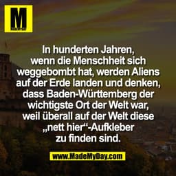 In hunderten Jahren,
wenn die Menschheit sich
weggebombt hat, werden Aliens
auf der Erde landen und denken,
dass Baden-W