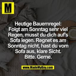 Heutige Bauernregel:
Folgt am Sonntag sehr viel
Regen, musst du dich auf’s
Sofa legen. Regnet es am
Sonntag nicht, hast 