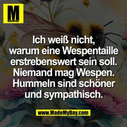 Ich weiß nicht,
warum eine Wespentaille
erstrebenswert sein soll.
Niemand mag Wespen.
Hummeln sind schöner
und sympathis