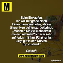 Beim Einkaufen.
Ich will mir grade einen
Einkaufswagen holen, als ein
älterer Herr seinen zurückbringt.
„Möchten Sie vie