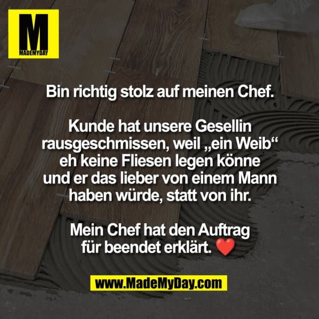 Bin richtig stolz auf meinen Chef.
Kunde hat unsere Gesellin
rausgeschmissen, weil „ein Weib“
eh keine Fliesen legen könne
und er das lieber von einem Mann
haben würde, statt von ihr.
Mein Chef hat den Auftrag
für beendet erklärt. ❤️ - Inspiration, Zitate & Sprüche | MadeMyDay | Jetzt entdecken & teilen Bin richtig stolz auf meinen Chef.
Kunde hat unsere Gesellin
rausgeschmissen, weil „ein Weib“
eh keine Fliesen legen könne
und er das lieber von einem Mann
haben würde, statt von ihr.
Mein Chef hat den Auftrag
für beendet erklärt. ❤️ - Inspirierendes Zitat mit Bild