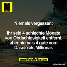 Niemals vergessen:

Ihr seid 4 schlechte Monate
von Obdachlosigkeit entfernt,
aber niemals 4 gute vom
Dasein als Million