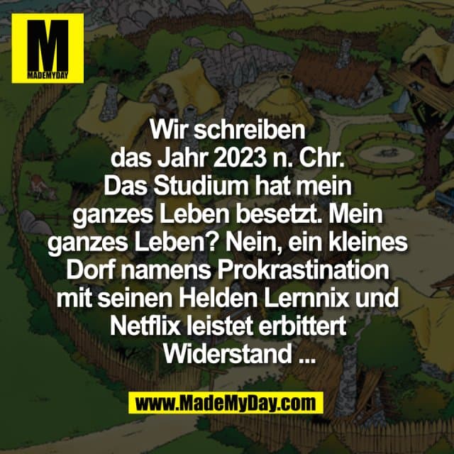 Wir schreiben
das Jahr 2023 n. Chr.
Das Studium hat mein
ganzes Leben besetzt. Mein
ganzes Leben? Nein, ein kleines
Dorf namens Prokrastination
mit seinen Helden Lernnix und
Netflix leistet erbittert
Widerstand ... - Inspiration, Zitate & Sprüche | MadeMyDay | Jetzt entdecken & teilen Wir schreiben
das Jahr 2023 n. Chr.
Das Studium hat mein
ganzes Leben besetzt. Mein
ganzes Leben? Nein, ein kleines
Dorf namens Prokrastination
mit seinen Helden Lernnix und
Netflix leistet erbittert
Widerstand ... - Inspirierendes Zitat mit Bild
