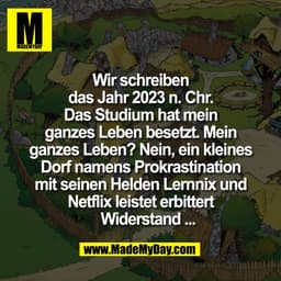 Wir schreiben
das Jahr 2023 n. Chr.
Das Studium hat mein
ganzes Leben besetzt. Mein
ganzes Leben? Nein, ein kleines
Dorf