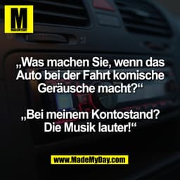 „Was machen Sie, wenn das
Auto bei der Fahrt komische
Geräusche macht?"
„Bei meinem Kontostand?
Die Musik lauter!'