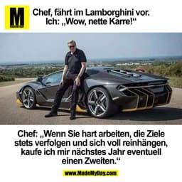 Chef, fährt im Lamborghini vor.
Ich: „Wow, nette Karre!“

Chef: „Wenn Sie hart arbeiten, die Ziele
stets verfolgen und s