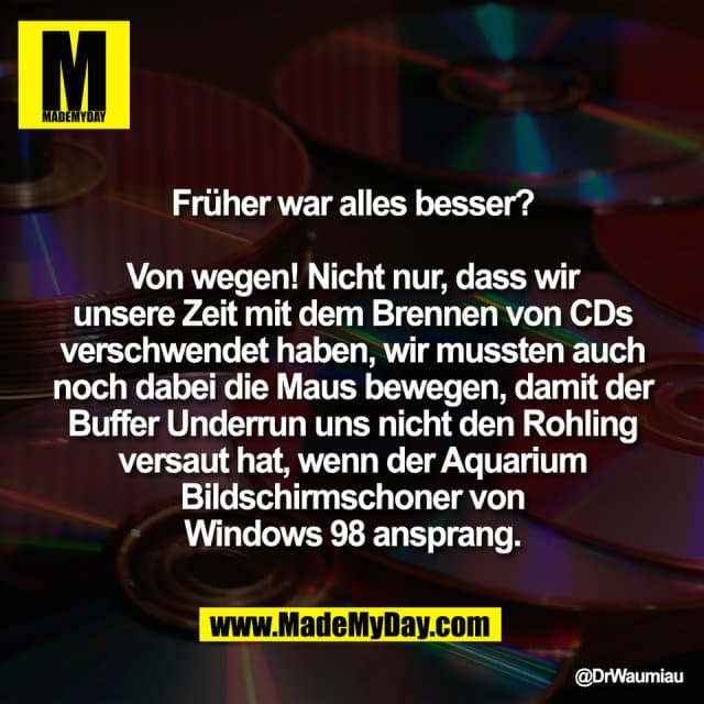 Früher war alles besser?
Von wegen! Nicht nur, dass wir
unsere Zeit mit dem Brennen von CDs
verschwendet haben, wir mussten auch
noch dabei die Maus bewegen, damit der
Buffer Underrun uns nicht den Rohling
versaut hat, wenn der Aquarium
Bildschirmschoner von
Windows 98 ansprang. - Inspiration, Zitate & Sprüche | MadeMyDay | Jetzt entdecken & teilen Früher war alles besser?
Von wegen! Nicht nur, dass wir
unsere Zeit mit dem Brennen von CDs
verschwendet haben, wir mussten auch
noch dabei die Maus bewegen, damit der
Buffer Underrun uns nicht den Rohling
versaut hat, wenn der Aquarium
Bildschirmschoner von
Windows 98 ansprang. - Inspirierendes Zitat mit Bild