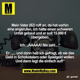 Mein Vater (82) ruft an, da hat vorhin
eine angerufen, ich hätte einen schweren
Unfall gebaut und er soll 15.000 €
überg