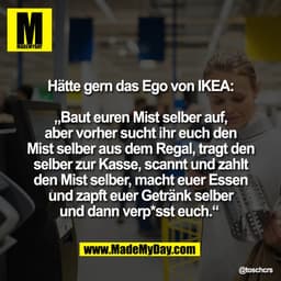Hätte gern das Ego von IKEA:

„Baut euren Mist selber auf,
aber vorher sucht ihr euch den
Mist selber aus dem Regal, tra