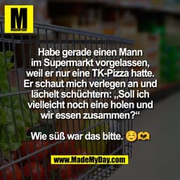 Habe gerade einen Mann
im Supermarkt vorgelassen,
weil er nur eine TK-Pizza hatte.
Er schaut mich verlegen an und
lächel