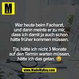 War heute beim Facharzt,
und dann meinte er zu mir,
dass ich damit ja auch schon
hätte früher kommen müssen.
Tja, hätte 