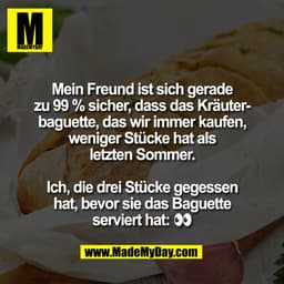 Mein Freund ist sich gerade
zu 99% sicher, dass das Kräuterbaguette, das wir immer kaufen,
weniger Stücke hat als
letzte