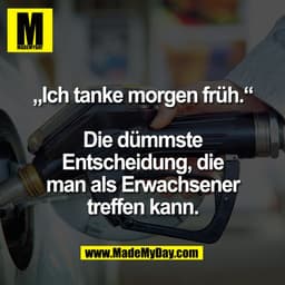 „Ich tanke morgen früh.“

Die dümmste
Entscheidung, die
man als Erwachsener
treffen kann.